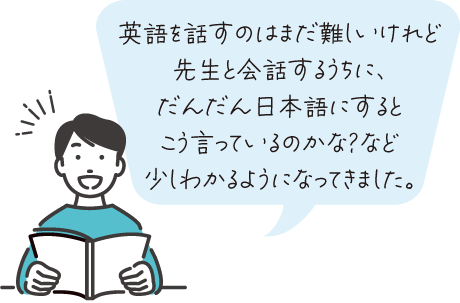英語を話すのはまだ難しいけれど先生と会話するうちに、だんだん日本語にするとこう言っているのかな？など少しわかるようになってきました。