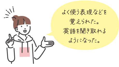 よく使う表現などを覚えられた。英語を聞き取れるようになった。